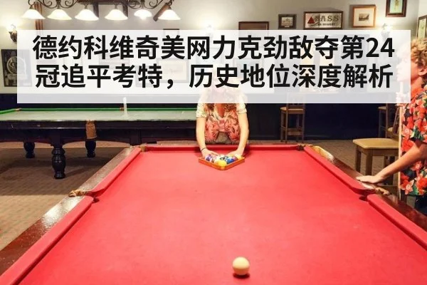 德约科维奇美网力克劲敌夺第24冠追平考特,历史地位深度解析
