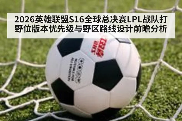 2026英雄联盟S16全球总决赛LPL战队打野位版本优先级与野区路线设计前瞻分析