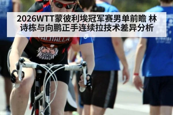 2026WTT蒙彼利埃冠军赛男单前瞻 林诗栋与向鹏正手连续拉技术差异分析